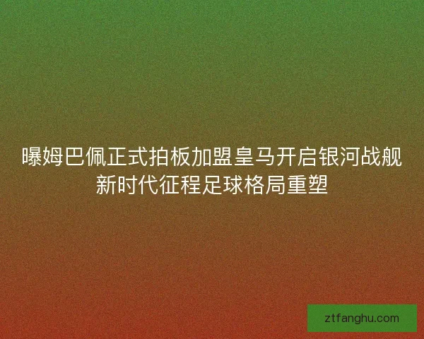 曝姆巴佩正式拍板加盟皇马开启银河战舰新时代征程足球格局重塑