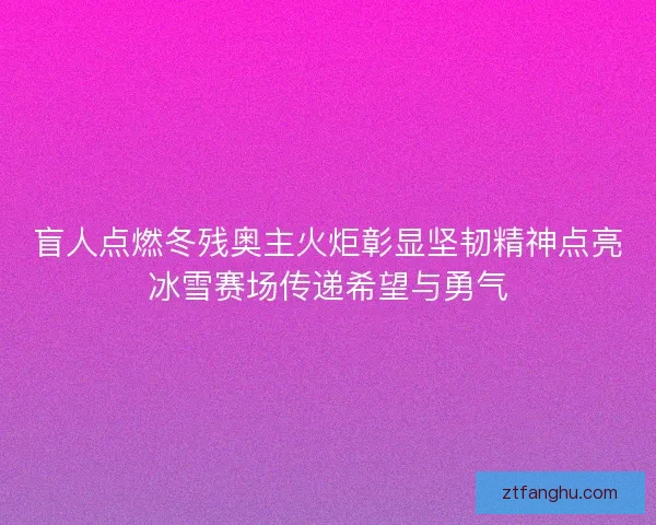盲人点燃冬残奥主火炬彰显坚韧精神点亮冰雪赛场传递希望与勇气