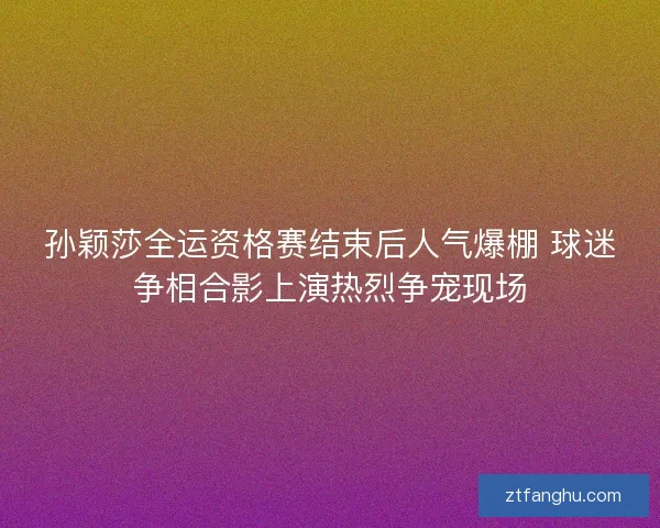 孙颖莎全运资格赛结束后人气爆棚 球迷争相合影上演热烈争宠现场