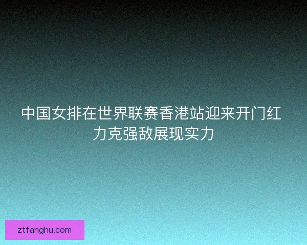 中国女排在世界联赛香港站迎来开门红 力克强敌展现实力