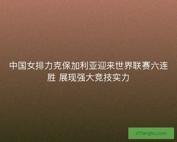 中国女排力克保加利亚迎来世界联赛六连胜 展现强大竞技实力